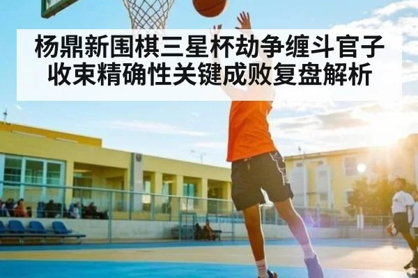 杨鼎新围棋三星杯劫争缠斗官子收束精确性关键成败复盘解析