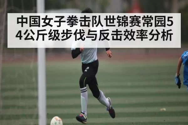 中国女子拳击队世锦赛常园54公斤级步伐与反击效率分析